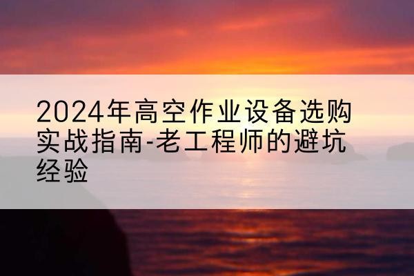 西丰高空作业升降机厂家推荐-2024年高空作业设备选购实战指南-老工程师的避坑经验