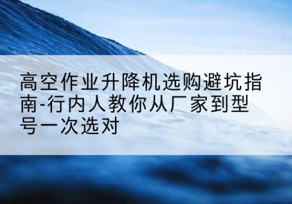 西丰升降平台厂家-高空作业升降机选购避坑指南-行内人教你从厂家到型号一次选对