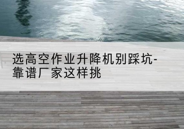 西丰剪叉式升降机厂家-选高空作业升降机别踩坑-靠谱厂家这样挑