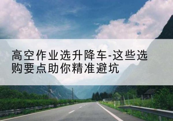 西丰升降车厂家-高空作业选升降车-这些选购要点助你*避坑