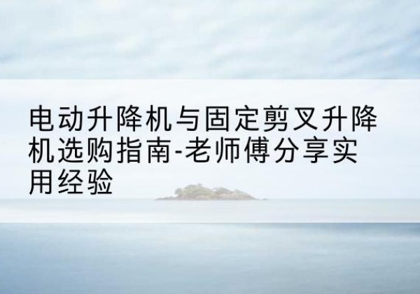 西丰电动升降机怎么选-电动升降机与固定剪叉升降机选购指南-老师傅分享实用经验