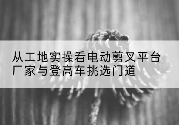 西丰电动剪叉升降平台厂家-从工地实操看电动剪叉平台厂家与登高车挑选门道