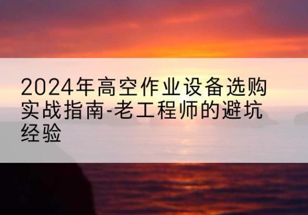 西丰高空作业升降机厂家推荐-2024年高空作业设备选购实战指南-老工程师的避坑经验