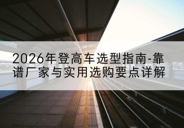 西丰登高车厂家推荐-2026年登高车选型指南-靠谱厂家与实用选购要点详解